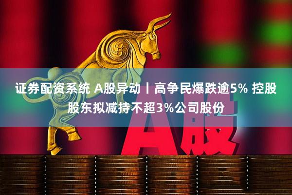 证券配资系统 A股异动丨高争民爆跌逾5% 控股股东拟减持不超3%公司股份