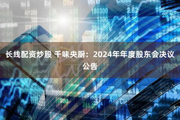 长线配资炒股 千味央厨：2024年年度股东会决议公告