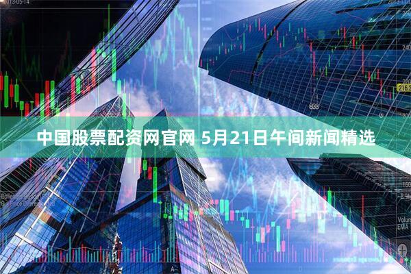 中国股票配资网官网 5月21日午间新闻精选
