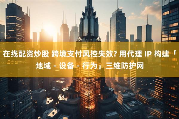 在线配资炒股 跨境支付风控失效? 用代理 IP 构建「地域 - 设备 - 行为」三维防护网