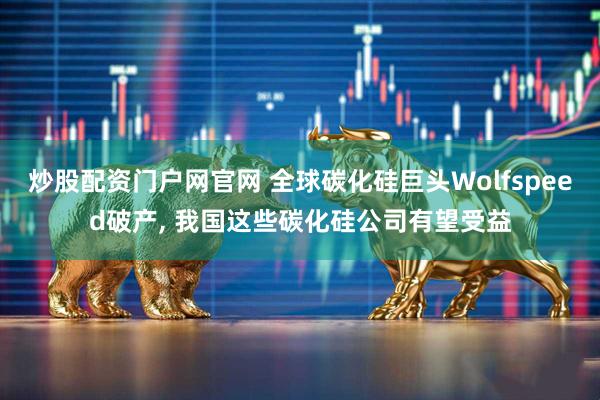 炒股配资门户网官网 全球碳化硅巨头Wolfspeed破产, 我国这些碳化硅公司有望受益