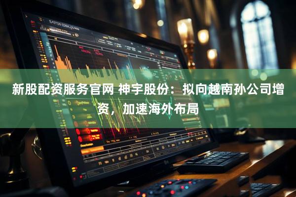新股配资服务官网 神宇股份：拟向越南孙公司增资，加速海外布局