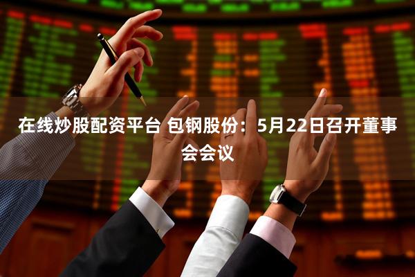 在线炒股配资平台 包钢股份：5月22日召开董事会会议