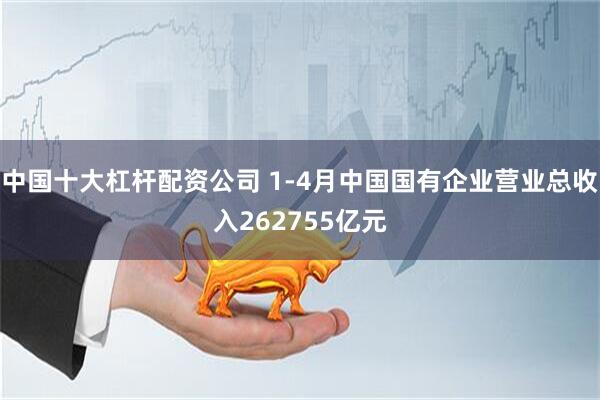中国十大杠杆配资公司 1-4月中国国有企业营业总收入262755亿元