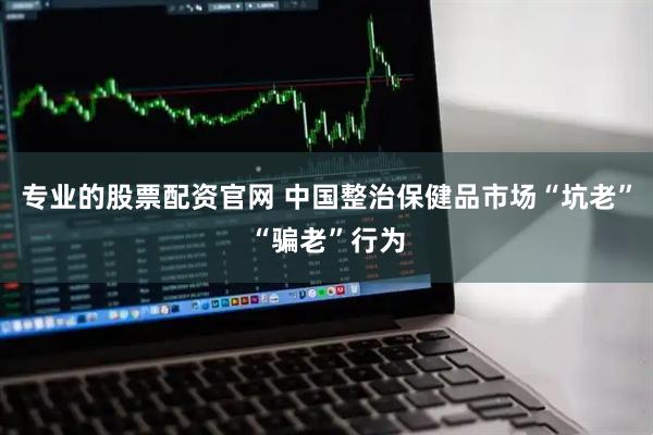 专业的股票配资官网 中国整治保健品市场“坑老”“骗老”行为