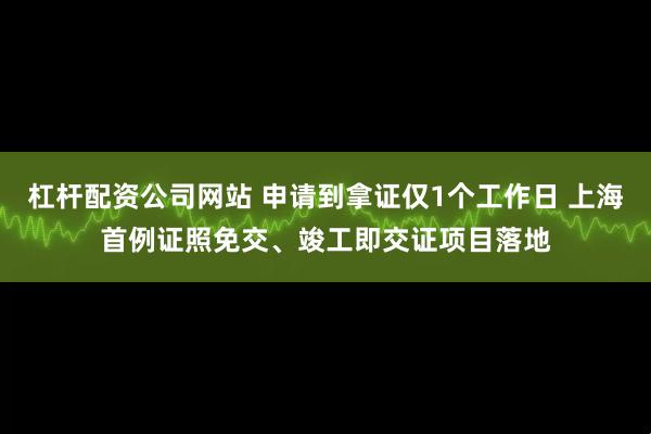 杠杆配资公司网站 申请到拿证仅1个工作日 上海首例证照免交、竣工即交证项目落地