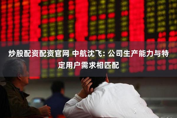 炒股配资配资官网 中航沈飞: 公司生产能力与特定用户需求相匹配