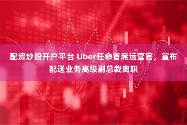 配资炒股开户平台 Uber任命首席运营官，宣布配送业务高级副总裁离职