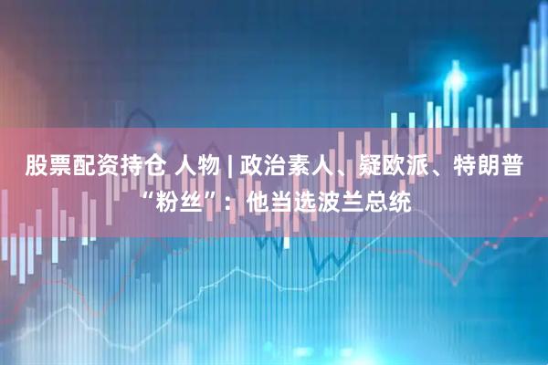 股票配资持仓 人物 | 政治素人、疑欧派、特朗普“粉丝”：他当选波兰总统