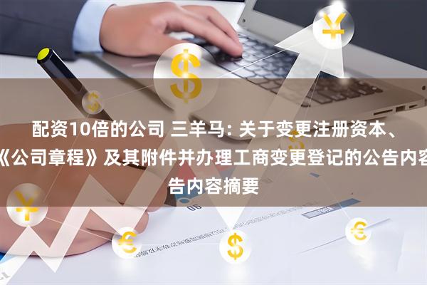 配资10倍的公司 三羊马: 关于变更注册资本、修改《公司章程》及其附件并办理工商变更登记的公告内容摘要