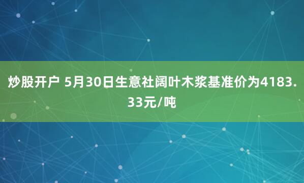 炒股开户 5月30日生意社阔叶木浆基准价为4183.33元/吨