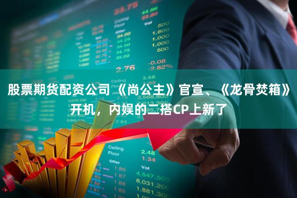 股票期货配资公司 《尚公主》官宣、《龙骨焚箱》开机，内娱的二搭CP上新了