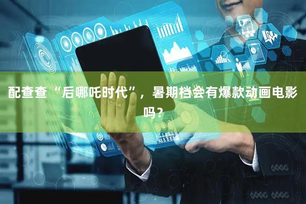 配查查 “后哪吒时代”，暑期档会有爆款动画电影吗？