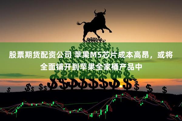 股票期货配资公司 苹果M5芯片成本高昂，或将全面铺开到苹果全家桶产品中