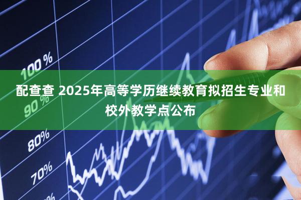 配查查 2025年高等学历继续教育拟招生专业和校外教学点公布
