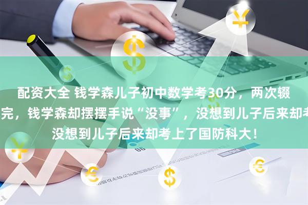 配资大全 钱学森儿子初中数学考30分，两次辍学，高中都没念完，钱学森却摆摆手说“没事”，没想到儿子后来却考上了国防科大！