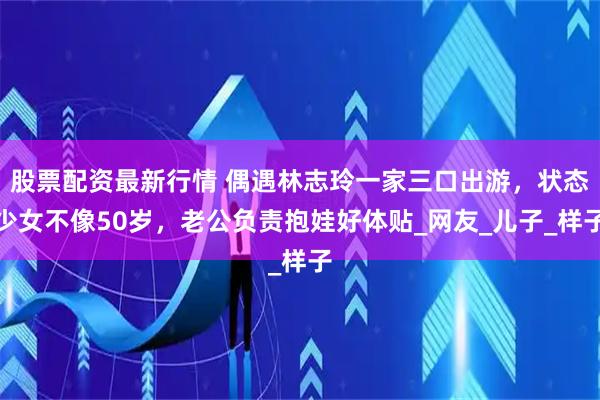 股票配资最新行情 偶遇林志玲一家三口出游，状态少女不像50岁，老公负责抱娃好体贴_网友_儿子_样子