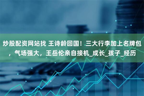 炒股配资网站找 王诗龄回国！三大行李加上名牌包，气场强大，王岳伦亲自接机_成长_孩子_经历