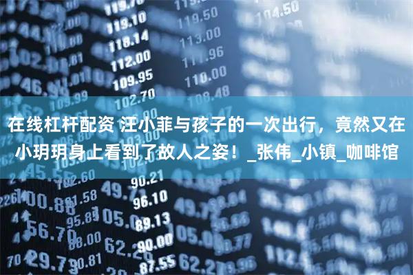 在线杠杆配资 汪小菲与孩子的一次出行，竟然又在小玥玥身上看到了故人之姿！_张伟_小镇_咖啡馆