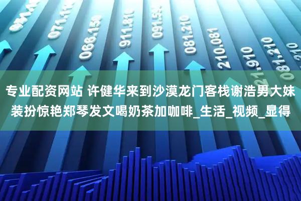 专业配资网站 许健华来到沙漠龙门客栈谢浩男大妹装扮惊艳郑琴发文喝奶茶加咖啡_生活_视频_显得