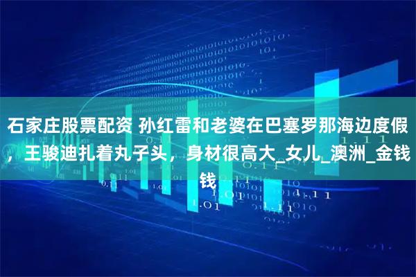 石家庄股票配资 孙红雷和老婆在巴塞罗那海边度假，王骏迪扎着丸子头，身材很高大_女儿_澳洲_金钱