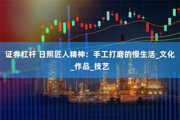 证券杠杆 日照匠人精神：手工打磨的慢生活_文化_作品_技艺