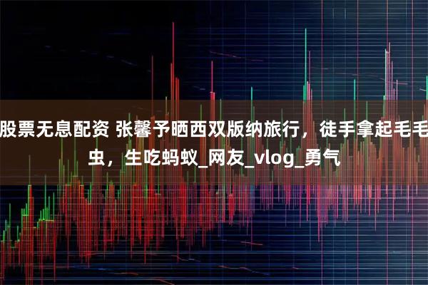 股票无息配资 张馨予晒西双版纳旅行，徒手拿起毛毛虫，生吃蚂蚁_网友_vlog_勇气