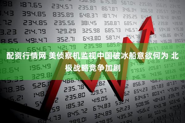 配资行情网 美侦察机监视中国破冰船意欲何为 北极战略竞争加剧