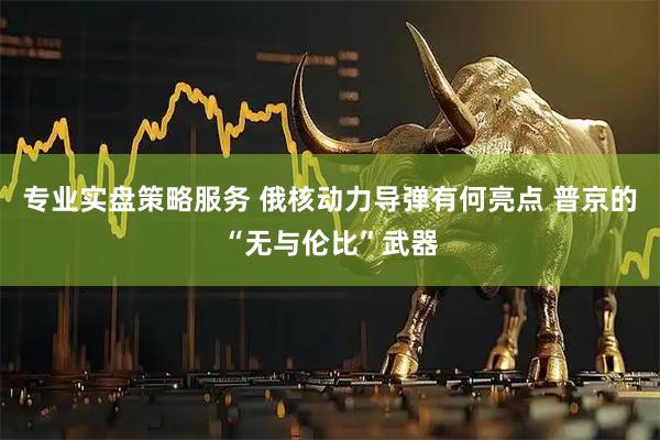 专业实盘策略服务 俄核动力导弹有何亮点 普京的“无与伦比”武器