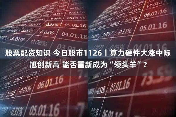 股票配资知识 今日股市1126丨算力硬件大涨中际旭创新高 能否重新成为“领头羊”？