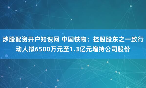 炒股配资开户知识网 中国铁物：控股股东之一致行动人拟6500万元至1.3亿元增持公司股份