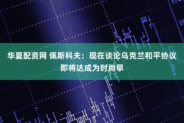华夏配资网 佩斯科夫：现在谈论乌克兰和平协议即将达成为时尚早