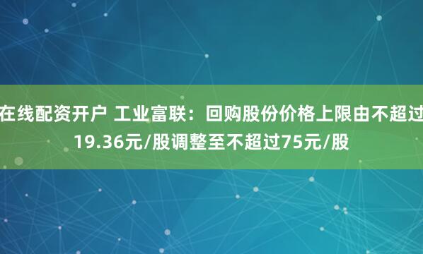 在线配资开户 工业富联：回购股份价格上限由不超过19.36元/股调整至不超过75元/股